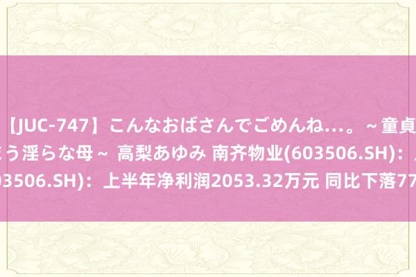 【JUC-747】こんなおばさんでごめんね…。～童貞チ○ポに発情してしまう淫らな母～ 高梨あゆみ 南齐物业(603506.SH)：上半年净利润2053.32万元 同比下落77.78%