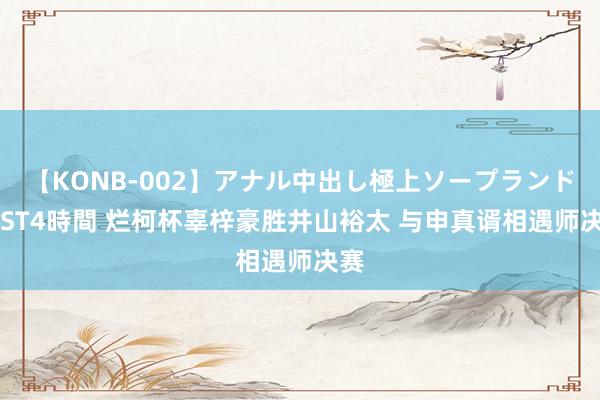 【KONB-002】アナル中出し極上ソープランドBEST4時間 烂柯杯辜梓豪胜井山裕太 与申真谞相遇师决赛