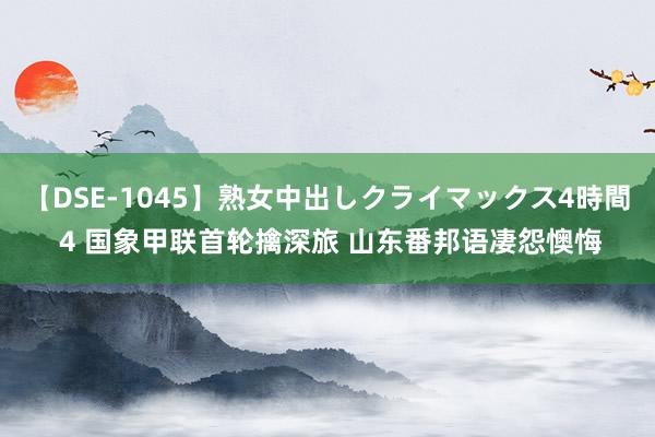 【DSE-1045】熟女中出しクライマックス4時間 4 国象甲联首轮擒深旅 山东番邦语凄怨懊悔