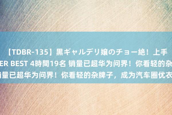 【TDBR-135】黒ギャルデリ嬢のチョー絶！上手いフェラチオ！！SUPER BEST 4時間19名 销量已超华为问界！你看轻的杂牌子，成为汽车圈优衣库