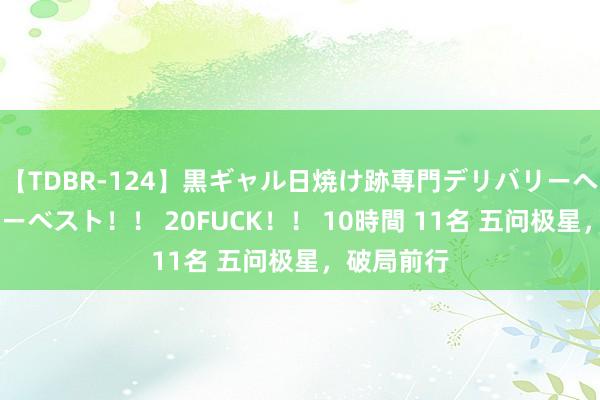 【TDBR-124】黒ギャル日焼け跡専門デリバリーヘルス チョーベスト！！ 20FUCK！！ 10時間 11名 五问极星，破局前行