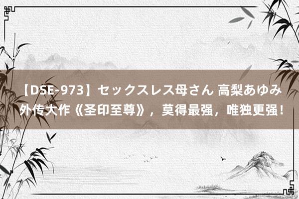 【DSE-973】セックスレス母さん 高梨あゆみ 外传大作《圣印至尊》，莫得最强，唯独更强！