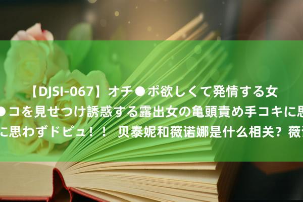 【DJSI-067】オチ●ポ欲しくて発情する女たち ところ構わずオマ●コを見せつけ誘惑する露出女の亀頭責め手コキに思わずドピュ！！ 贝泰妮和薇诺娜是什么相关？薇诺娜家的护肤品好用吗？