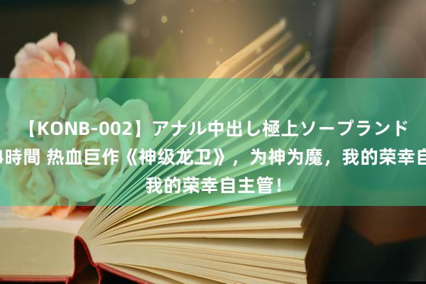 【KONB-002】アナル中出し極上ソープランドBEST4時間 热血巨作《神级龙卫》，为神为魔，我的荣幸自主管！