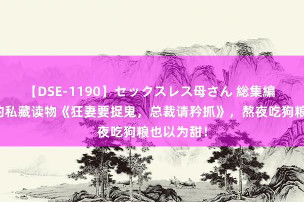 【DSE-1190】セックスレス母さん 総集編 不成不读的私藏读物《狂妻要捉鬼，总裁请矜抓》，熬夜吃狗粮也以为甜！