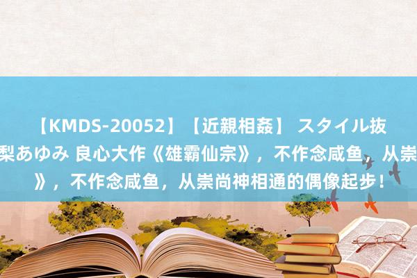 【KMDS-20052】【近親相姦】 スタイル抜群な僕の叔母さん 高梨あゆみ 良心大作《雄霸仙宗》，不作念咸鱼，从崇尚神相通的偶像起步！