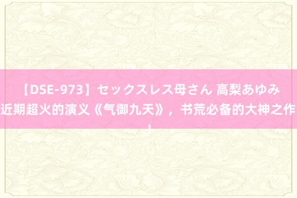 【DSE-973】セックスレス母さん 高梨あゆみ 近期超火的演义《气御九天》，书荒必备的大神之作！