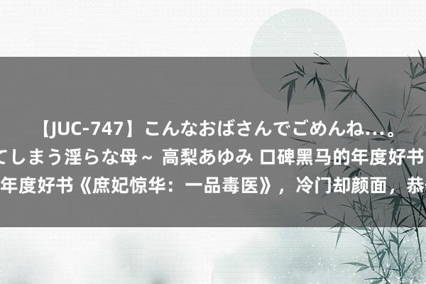 【JUC-747】こんなおばさんでごめんね…。～童貞チ○ポに発情してしまう淫らな母～ 高梨あゆみ 口碑黑马的年度好书《庶妃惊华：一品毒医》，冷门却颜面，恭候老友东说念主！