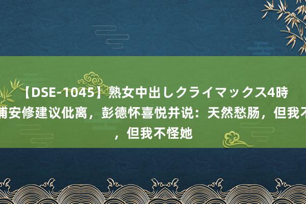 【DSE-1045】熟女中出しクライマックス4時間 4 浦安修建议仳离，彭德怀喜悦并说：天然愁肠，但我不怪她