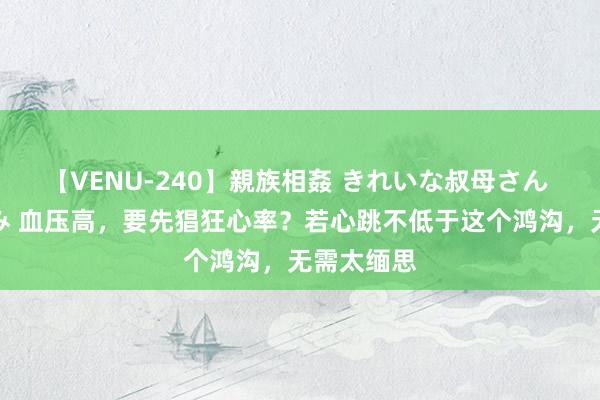 【VENU-240】親族相姦 きれいな叔母さん 高梨あゆみ 血压高，要先猖狂心率？若心跳不低于这个鸿沟，无需太缅思