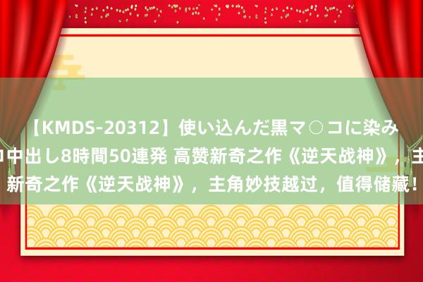 【KMDS-20312】使い込んだ黒マ○コに染み渡る息子の精液ドロドロ中出し8時間50連発 高赞新奇之作《逆天战神》，主角妙技越过，值得储藏！