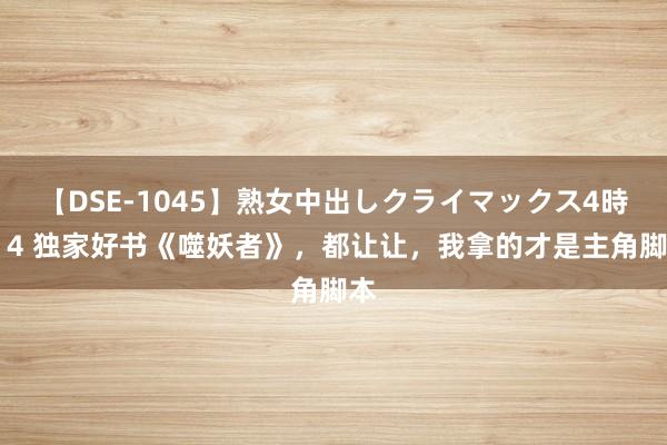 【DSE-1045】熟女中出しクライマックス4時間 4 独家好书《噬妖者》，都让让，我拿的才是主角脚本