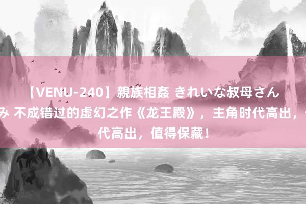 【VENU-240】親族相姦 きれいな叔母さん 高梨あゆみ 不成错过的虚幻之作《龙王殿》，主角时代高出，值得保藏！