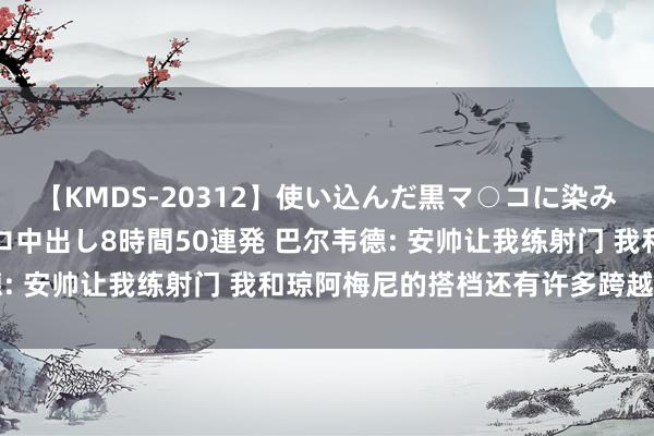 【KMDS-20312】使い込んだ黒マ○コに染み渡る息子の精液ドロドロ中出し8時間50連発 巴尔韦德: 安帅让我练射门 我和琼阿梅尼的搭档还有许多跨越空间