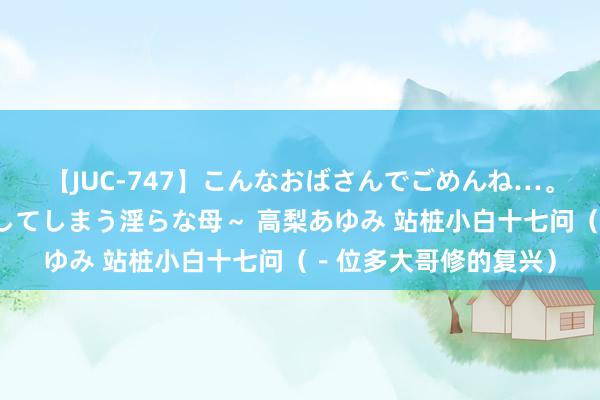 【JUC-747】こんなおばさんでごめんね…。～童貞チ○ポに発情してしまう淫らな母～ 高梨あゆみ 站桩小白十七问（－位多大哥修的复兴）