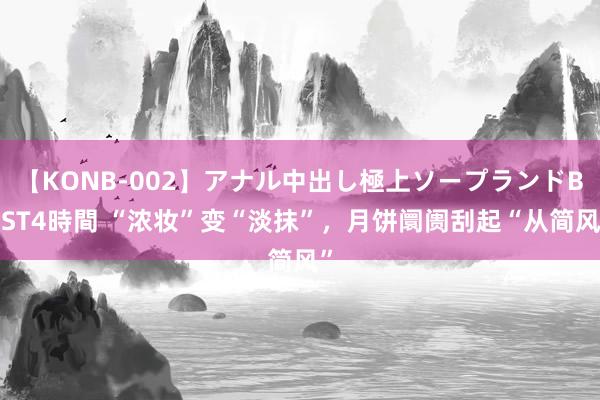 【KONB-002】アナル中出し極上ソープランドBEST4時間 “浓妆”变“淡抹”，月饼阛阓刮起“从简风”