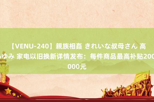 【VENU-240】親族相姦 きれいな叔母さん 高梨あゆみ 家电以旧换新详情发布：每件商品最高补贴2000元