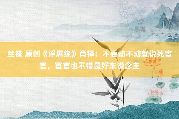 丝袜 原创《浮屠缘》肖铎：不要动不动就说死宦官，宦官也不错是好东说念主