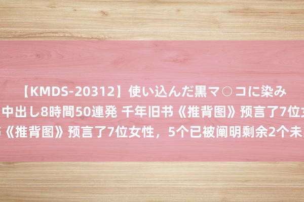 【KMDS-20312】使い込んだ黒マ○コに染み渡る息子の精液ドロドロ中出し8時間50連発 千年旧书《推背图》预言了7位女性，5个已被阐明剩余2个未出现