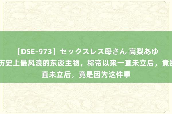 【DSE-973】セックスレス母さん 高梨あゆみ 原创他是历史上最风浪的东谈主物，称帝以来一直未立后，竟是因为这件事