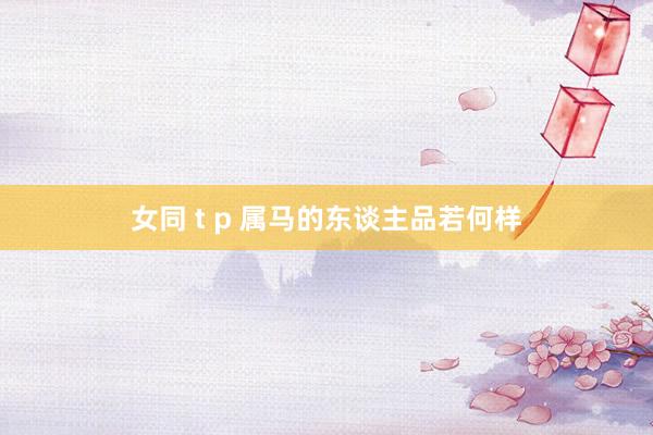 女同 t p 属马的东谈主品若何样