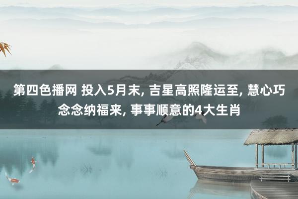 第四色播网 投入5月末, 吉星高照隆运至, 慧心巧念念纳福来, 事事顺意的4大生肖