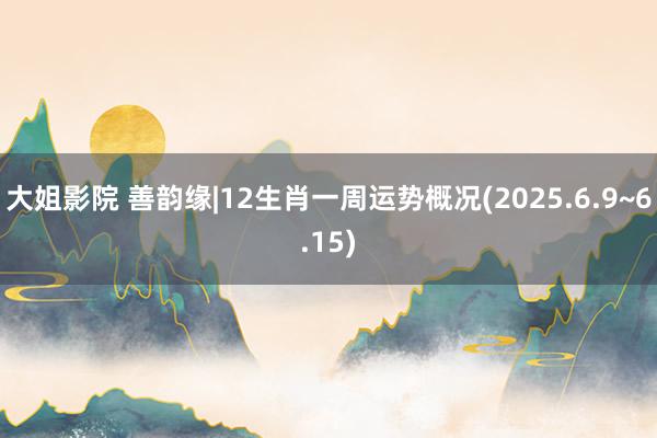 大姐影院 善韵缘|12生肖一周运势概况(2025.6.9~6.15)